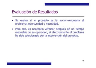 Curso Básico de Preparación y Evaluación Social de Proyectos
Evaluación de Resultados
• Se evalúa si el proyecto es la acción-respuesta al
problema, oportunidad o necesidad.
• Para ello, es necesario verificar después de un tiempo
razonable de su operación, si efectivamente el problema
ha sido solucionado por la intervención del proyecto.
MIDEPLAN. División de Planificación, Estudios e Inversión
18
ha sido solucionado por la intervención del proyecto.
 