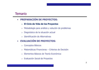 Curso Básico de Preparación y Evaluación Social de Proyectos
Temario
• PREPARACIÓN DE PROYECTOS:
El Ciclo de Vida de los Proyectos
Metodología para análisis y solución de problemas
Diagnóstico de la situación actual
MIDEPLAN. División de Planificación, Estudios e Inversión
2
Identificación de Alternativas
• EVALUACIÓN DE PROYECTOS:
Conceptos Básicos
Matemáticas Financieras – Criterios de Decisión
Elementos Básicos de Teoría Económica
Evaluación Social de Proyectos
 