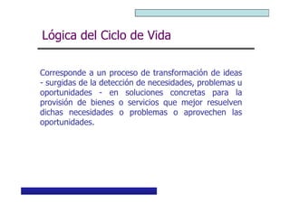 Curso Básico de Preparación y Evaluación Social de Proyectos
Lógica del Ciclo de Vida
Corresponde a un proceso de transformación de ideas
- surgidas de la detección de necesidades, problemas u
oportunidades - en soluciones concretas para la
provisión de bienes o servicios que mejor resuelven
MIDEPLAN. División de Planificación, Estudios e Inversión
provisión de bienes o servicios que mejor resuelven
dichas necesidades o problemas o aprovechen las
oportunidades.
 
