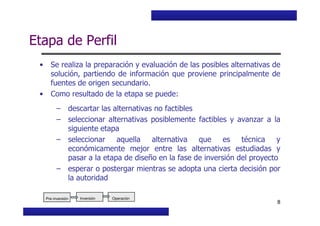 Curso Básico de Preparación y Evaluación Social de Proyectos
Etapa de Perfil
• Se realiza la preparación y evaluación de las posibles alternativas de
solución, partiendo de información que proviene principalmente de
fuentes de origen secundario.
• Como resultado de la etapa se puede:
– descartar las alternativas no factibles
MIDEPLAN. División de Planificación, Estudios e Inversión
8
– seleccionar alternativas posiblemente factibles y avanzar a la
siguiente etapa
– seleccionar aquella alternativa que es técnica y
económicamente mejor entre las alternativas estudiadas y
pasar a la etapa de diseño en la fase de inversión del proyecto
– esperar o postergar mientras se adopta una cierta decisión por
la autoridad
Inversión OperaciónInversión OperaciónPre-inversión
 