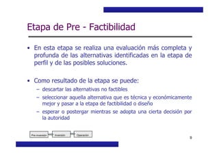 Curso Básico de Preparación y Evaluación Social de Proyectos
Etapa de Pre - Factibilidad
• En esta etapa se realiza una evaluación más completa y
profunda de las alternativas identificadas en la etapa de
perfil y de las posibles soluciones.
• Como resultado de la etapa se puede:
MIDEPLAN. División de Planificación, Estudios e Inversión
9
• Como resultado de la etapa se puede:
– descartar las alternativas no factibles
– seleccionar aquella alternativa que es técnica y económicamente
mejor y pasar a la etapa de factibilidad o diseño
– esperar o postergar mientras se adopta una cierta decisión por
la autoridad
Pre-inversión Inversión OperaciónInversión OperaciónPre-inversión
 