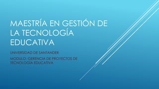 MAESTRÍA EN GESTIÓN DE 
LA TECNOLOGÍA 
EDUCATIVA 
UNIVERSIDAD DE SANTANDER 
MODULO: GERENCIA DE PROYECTOS DE 
TECNOLOGÍA EDUCATIVA 
 