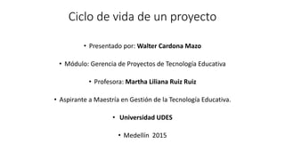 Ciclo de vida de un proyecto
• Presentado por: Walter Cardona Mazo
• Módulo: Gerencia de Proyectos de Tecnología Educativa
• Profesora: Martha Liliana Ruiz Ruiz
• Aspirante a Maestría en Gestión de la Tecnología Educativa.
• Universidad UDES
• Medellín 2015
 