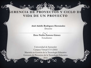 GERENCIA DE PROYECTOS Y CICLO DE
VIDA DE UN PROYECTO
Ariel Adolfo Rodríguez Hernández
Docente
Dora Nubia Zamora Gámez
Estudiantes
Universidad de Santander
Campus Virtual CV-UDES
Maestría en Gestión de la Tecnología Educativa
Gerencia de Proyectos de la Tecnología Educativa
2016
 