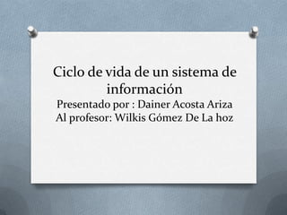 Ciclo de vida de un sistema de
información
Presentado por : Dainer Acosta Ariza
Al profesor: Wilkis Gómez De La hoz
 