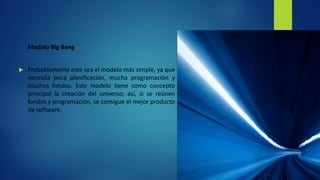 Modelo Big Bang
 Probablemente este sea el modelo más simple, ya que
necesita poca planificación, mucha programación y
muchos fondos. Este modelo tiene como concepto
principal la creación del universo; así, si se reúnen
fondos y programación, se consigue el mejor producto
de software.
 