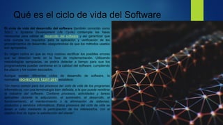 Qué es el ciclo de vida del Software
El ciclo de vida del desarrollo del software (también conocido como
SDLC o Systems Development Life Cycle) contempla las fases
necesarias para validar el desarrollo del software y así garantizar que
este cumpla los requisitos para la aplicación y verificación de los
procedimientos de desarrollo, asegurándose de que los métodos usados
son apropiados.
Su origen radica en que es muy costoso rectificar los posibles errores
que se detectan tarde en la fase de implementación. Utilizando
metodologías apropiadas, se podría detectar a tiempo para que los
programadores puedan centrarse en la calidad del software, cumpliendo
los plazos y los costes asociados.
Aunque existen diferentes ciclos de desarrollo de software, la
normativa ISO/IEC/IEEE 12207:2017 establece:
“Un marco común para los procesos del ciclo de vida de los programas
informáticos, con una terminología bien definida, a la que pueda remitirse
la industria del software. Contiene procesos, actividades y tareas
aplicables durante la adquisición, el suministro, el desarrollo, el
funcionamiento, el mantenimiento o la eliminación de sistemas,
productos y servicios informáticos. Estos procesos del ciclo de vida se
llevan a cabo mediante la participación de los interesados, con el
objetivo final de lograr la satisfacción del cliente”.
 