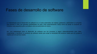 Fases de desarrollo de software
La metodología para el desarrollo de software es un modo sistemático de realizar, gestionar y administrar un proyecto
para llevarlo a cabo con grandes posibilidades de éxito. Esta sistematización indica cómo se divide un proyecto en
módulos más pequeños para normalizar cómo se administra el mismo.
Así, una metodología para el desarrollo de software son los procesos a seguir sistemáticamente para idear,
implementar y mantener un producto de software desde que surge la necesidad del producto hasta que se cumple el
objetivo por el cual fue creado.
 
