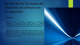 De esta forma, las etapas del
desarrollo de software son
las siguientes:
Planificación
 Antes de empezar un proyecto de desarrollo de un sistema de
información, es necesario hacer ciertas tareas que influirán
decisivamente en el éxito del mismo. Dichas tareas son conocidas como
el fuzzy front-end del proyecto, puesto que no están sujetas a plazos.
 Algunas de las tareas de esta fase incluyen actividades como la
determinación del ámbito del proyecto, la realización de un estudio de
viabilidad, el análisis de los riesgos asociados, la estimación del coste
del proyecto, su planificación temporal y la asignación de recursos a las
diferentes etapas del proyecto.
 