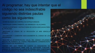 Al programar, hay que intentar que el
código no sea indescifrable
siguiendo distintas pautas
como las siguientes:
•EVITAR BLOQUES DE CONTROL NO ESTRUCTURADOS.
•IDENTIFICAR CORRECTAMENTE LAS VARIABLES Y SU ALCANCE.
•ELEGIR ALGORITMOS Y ESTRUCTURAS DE DATOS ADECUADAS PARA
EL PROBLEMA.
•MANTENER LA LÓGICA DE LA APLICACIÓN LO MÁS SENCILLA
POSIBLE.
•DOCUMENTAR Y COMENTAR ADECUADAMENTE EL CÓDIGO DE LOS
PROGRAMAS.
•FACILITAR LA INTERPRETACIÓN VISUAL DEL CÓDIGO UTILIZANDO
REGLAS DE FORMATO DE CÓDIGO PREVIAMENTE CONSENSUADAS
EN EL EQUIPO DE DESARROLLO.
TAMBIÉN HAY QUE TENER EN CUENTA LA ADQUISICIÓN DE
RECURSOS NECESARIOS PARA QUE EL SOFTWARE FUNCIONE,
ADEMÁS DE DESARROLLAR CASOS DE PRUEBA PARA COMPROBAR
EL FUNCIONAMIENTO DEL MISMO SEGÚN SE VAYA PROGRAMANDO.
 