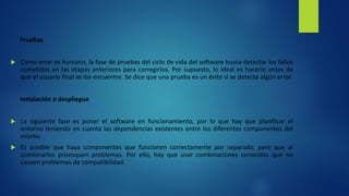 Pruebas
 Como errar es humano, la fase de pruebas del ciclo de vida del software busca detectar los fallos
cometidos en las etapas anteriores para corregirlos. Por supuesto, lo ideal es hacerlo antes de
que el usuario final se los encuentre. Se dice que una prueba es un éxito si se detecta algún error.
Instalación o despliegue
 La siguiente fase es poner el software en funcionamiento, por lo que hay que planificar el
entorno teniendo en cuenta las dependencias existentes entre los diferentes componentes del
mismo.
 Es posible que haya componentes que funcionen correctamente por separado, pero que al
combinarlos provoquen problemas. Por ello, hay que usar combinaciones conocidas que no
causen problemas de compatibilidad.
 