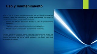 Uso y mantenimiento
Esta es una de las fases más importantes del ciclo de vida de desarrollo del
software. Puesto que el software ni se rompe ni se desgasta con el uso, su
mantenimiento incluye tres puntos diferenciados:
• Eliminar los defectos detectados durante su vida útil (mantenimiento
correctivo).
• Adaptarlo a nuevas necesidades (mantenimiento adaptativo).
• Añadirle nuevas funcionalidades (mantenimiento perfectivo).
Aunque suene contradictorio, cuanto mejor es el software más tiempo hay
que invertir en su mantenimiento. La principal razón es que se usará más
(incluso de formas que no se habían previsto) y, por ende, habrá más
propuestas de mejoras.
 