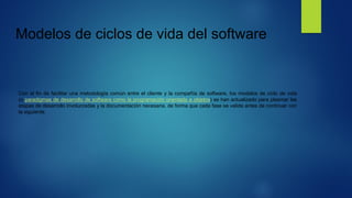 Modelos de ciclos de vida del software
Con el fin de facilitar una metodología común entre el cliente y la compañía de software, los modelos de ciclo de vida
(o paradigmas de desarrollo de software como la programación orientada a objetos) se han actualizado para plasmar las
etapas de desarrollo involucradas y la documentación necesaria, de forma que cada fase se valide antes de continuar con
la siguiente.
 