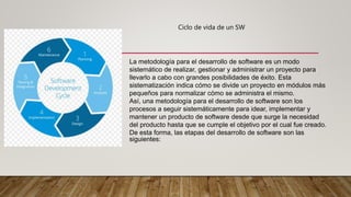 La metodología para el desarrollo de software es un modo
sistemático de realizar, gestionar y administrar un proyecto para
llevarlo a cabo con grandes posibilidades de éxito. Esta
sistematización indica cómo se divide un proyecto en módulos más
pequeños para normalizar cómo se administra el mismo.
Así, una metodología para el desarrollo de software son los
procesos a seguir sistemáticamente para idear, implementar y
mantener un producto de software desde que surge la necesidad
del producto hasta que se cumple el objetivo por el cual fue creado.
De esta forma, las etapas del desarrollo de software son las
siguientes:
Ciclo de vida de un SW
 