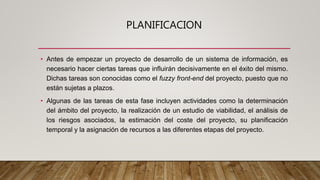 PLANIFICACION
• Antes de empezar un proyecto de desarrollo de un sistema de información, es
necesario hacer ciertas tareas que influirán decisivamente en el éxito del mismo.
Dichas tareas son conocidas como el fuzzy front-end del proyecto, puesto que no
están sujetas a plazos.
• Algunas de las tareas de esta fase incluyen actividades como la determinación
del ámbito del proyecto, la realización de un estudio de viabilidad, el análisis de
los riesgos asociados, la estimación del coste del proyecto, su planificación
temporal y la asignación de recursos a las diferentes etapas del proyecto.
 