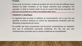 • Pruebas
• Como errar es humano, la fase de pruebas del ciclo de vida del software busca
detectar los fallos cometidos en las etapas anteriores para corregirlos. Por
supuesto, lo ideal es hacerlo antes de que el usuario final se los encuentre. Se
dice que una prueba es un éxito si se detecta algún error.
• Instalación o despliegue
• La siguiente fase es poner el software en funcionamiento, por lo que hay que
planificar el entorno teniendo en cuenta las dependencias existentes entre los
diferentes componentes del mismo.
• Es posible que haya componentes que funcionen correctamente por separado,
pero que al combinarlos provoquen problemas. Por ello, hay que usar
combinaciones conocidas que no causen problemas de compatibilidad.
 