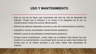 USO Y MANTENIMIENTO
• Esta es una de las fases más importantes del ciclo de vida de desarrollo del
software. Puesto que el software ni se rompe ni se desgasta con el uso, su
mantenimiento incluye tres puntos diferenciados:
• Eliminar los defectos detectados durante su vida útil (mantenimiento correctivo).
• Adaptarlo a nuevas necesidades (mantenimiento adaptativo).
• Añadirle nuevas funcionalidades (mantenimiento perfectivo).
• Aunque suene contradictorio, cuanto mejor es el software más tiempo hay que
invertir en su mantenimiento. La principal razón es que se usará más (incluso de
formas que no se habían previsto) y, por ende, habrá más propuestas de
mejoras.
 