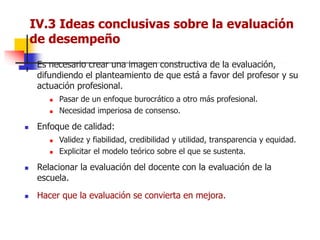  Es necesario crear una imagen constructiva de la evaluación,
difundiendo el planteamiento de que está a favor del profesor y su
actuación profesional.
 Pasar de un enfoque burocrático a otro más profesional.
 Necesidad imperiosa de consenso.
 Enfoque de calidad:
 Validez y fiabilidad, credibilidad y utilidad, transparencia y equidad.
 Explicitar el modelo teórico sobre el que se sustenta.
 Relacionar la evaluación del docente con la evaluación de la
escuela.
 Hacer que la evaluación se convierta en mejora.
IV.3 Ideas conclusivas sobre la evaluación
de desempeño
 
