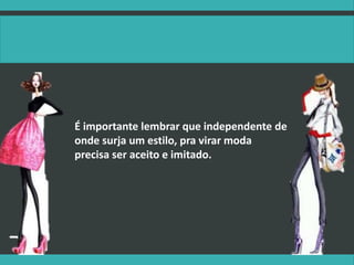 É importante lembrar que independente de
onde surja um estilo, pra virar moda
precisa ser aceito e imitado.
 