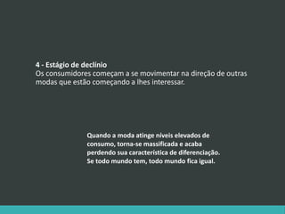 4 - Estágio de declínio
Os consumidores começam a se movimentar na direção de outras
modas que estão começando a lhes interessar.
Quando a moda atinge níveis elevados de
consumo, torna-se massificada e acaba
perdendo sua característica de diferenciação.
Se todo mundo tem, todo mundo fica igual.
 