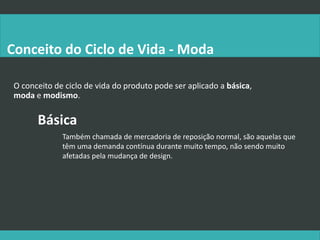 O conceito de ciclo de vida do produto pode ser aplicado a básica,
moda e modismo.
Conceito do Ciclo de Vida - Moda
Básica
Também chamada de mercadoria de reposição normal, são aquelas que
têm uma demanda contínua durante muito tempo, não sendo muito
afetadas pela mudança de design.
 