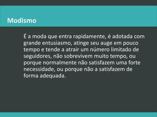 Modismo
É a moda que entra rapidamente, é adotada com
grande entusiasmo, atinge seu auge em pouco
tempo e tende a atrair um número limitado de
seguidores, não sobrevivem muito tempo, ou
porque normalmente não satisfazem uma forte
necessidade, ou porque não a satisfazem de
forma adequada.
 
