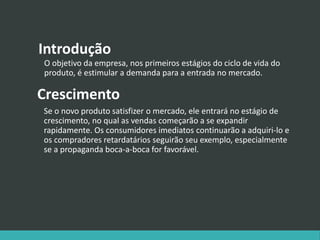 Introdução
O objetivo da empresa, nos primeiros estágios do ciclo de vida do
produto, é estimular a demanda para a entrada no mercado.
Crescimento
Se o novo produto satisfizer o mercado, ele entrará no estágio de
crescimento, no qual as vendas começarão a se expandir
rapidamente. Os consumidores imediatos continuarão a adquiri-lo e
os compradores retardatários seguirão seu exemplo, especialmente
se a propaganda boca-a-boca for favorável.
 