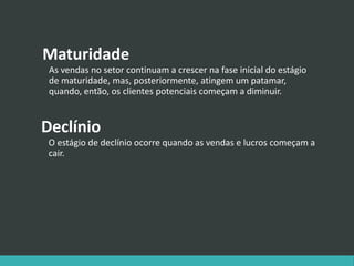 Maturidade
As vendas no setor continuam a crescer na fase inicial do estágio
de maturidade, mas, posteriormente, atingem um patamar,
quando, então, os clientes potenciais começam a diminuir.
Declínio
O estágio de declínio ocorre quando as vendas e lucros começam a
cair.
 