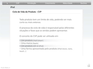 Todo produto tem um limite de vida, podendo ser mais curto ou mais extenso.O processo do ciclo de vida é responsável pelas diferentes situações e fases que as vendas podem apresentar. O conceito do CVP pode ser utilizado em: Um produto (mp3 player)