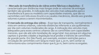 • - Mercado de transferência de vidros entre fábricas e depósitos – É
caracterizado por distâncias mais longas onde os volumes de entregas
também são grandes. A indicação dos veículos mais adequados para a
transferência é para os modelos com capacidades maiores, que são os
caminhões com três eixos (truck) e os cavalos mecânicos, devido aos grandes
volumes e pesos a serem movimentados.
• O mercado de entrega dos vidros – Esse tipo de transporte, normalmente é
visto em centros urbanos, cobrindo distâncias inferiores a 200 quilômetros
por dia com volumes moderados de carga. A indicação dos veículos mais
adequados para esses centros urbanos são os caminhões com capacidades
menores, que vão até oito toneladas de carga total. Isso porque em algumas
capitais e grandes cidades a legislação local proíbe o trânsito de caminhões
de grande porte. Em São Paulo, por exemplo, existem restrições para a
circulação de caminhões com largura maior que 2,20 m, sem contar os
retrovisores e/ou comprimento maior que 6,30 m, bem como os engates.
Rhavenna
 