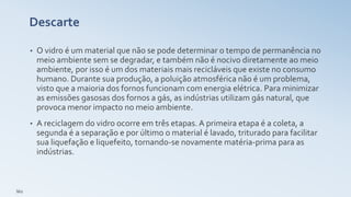 Descarte
• O vidro é um material que não se pode determinar o tempo de permanência no
meio ambiente sem se degradar, e também não é nocivo diretamente ao meio
ambiente, por isso é um dos materiais mais recicláveis que existe no consumo
humano. Durante sua produção, a poluição atmosférica não é um problema,
visto que a maioria dos fornos funcionam com energia elétrica. Para minimizar
as emissões gasosas dos fornos a gás, as indústrias utilizam gás natural, que
provoca menor impacto no meio ambiente.
• A reciclagem do vidro ocorre em três etapas. A primeira etapa é a coleta, a
segunda é a separação e por último o material é lavado, triturado para facilitar
sua liquefação e liquefeito, tornando-se novamente matéria-prima para as
indústrias.
léo
 