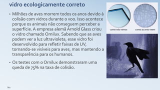 vidro ecologicamente correto
• Milhões de aves morrem todos os anos devido à
colisão com vidros durante o voo. Isso acontece
porque os animais não conseguem perceber a
superfície. A empresa alemã Arnold Glass criou
o vidro chamado Ornilux. Sabendo que as aves
podem ver a luz ultravioleta, esse vidro foi
desenvolvido para refletir faixas de UV,
tornando-se visíveis para aves, mas mantendo a
transparência para os humanos.
• Os testes com o Ornilux demonstraram uma
queda de 75% na taxa de colisão.
léo
 