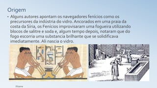 Origem
• Alguns autores apontam os navegadores fenícios como os
precursores da indústria do vidro. Ancorados em uma praia da
costa da Síria, os Fenícios improvisaram uma fogueira utilizando
blocos de salitre e soda e, algum tempo depois, notaram que do
fogo escorria uma substancia brilhante que se solidificava
imediatamente. Ali nascia o vidro.
Elizaine
 