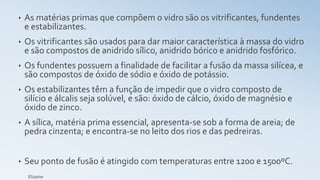 • As matérias primas que compõem o vidro são os vitrificantes, fundentes
e estabilizantes.
• Os vitrificantes são usados para dar maior característica à massa do vidro
e são compostos de anidrido sílico, anidrido bórico e anidrido fosfórico.
• Os fundentes possuem a finalidade de facilitar a fusão da massa silícea, e
são compostos de óxido de sódio e óxido de potássio.
• Os estabilizantes têm a função de impedir que o vidro composto de
silício e álcalis seja solúvel, e são: óxido de cálcio, óxido de magnésio e
óxido de zinco.
• A sílica, matéria prima essencial, apresenta-se sob a forma de areia; de
pedra cinzenta; e encontra-se no leito dos rios e das pedreiras.
• Seu ponto de fusão é atingido com temperaturas entre 1200 e 1500ºC.
Elizaine
 