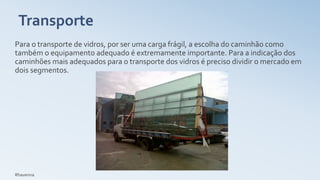 Transporte
Para o transporte de vidros, por ser uma carga frágil, a escolha do caminhão como
também o equipamento adequado é extremamente importante. Para a indicação dos
caminhões mais adequados para o transporte dos vidros é preciso dividir o mercado em
dois segmentos.
Rhavenna
 