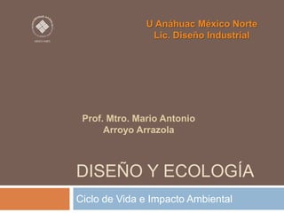 U Anáhuac México Norte
Lic. Diseño Industrial

Prof. Mtro. Mario Antonio
Arroyo Arrazola

DISEÑO Y ECOLOGÍA
Ciclo de Vida e Impacto Ambiental

 