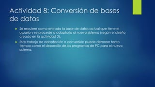 Actividad 8: Conversión de bases
de datos
 Se requiere como entrada la base de datos actual que tiene el
usuario y se procede a adaptarla al nuevo sistema (según el diseño
creado en la actividad 3).
 Este trabajo de adaptación o conversión puede demorar tanto
tiempo como el desarrollo de los programas de PC para el nuevo
sistema.
 