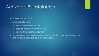 Actividad 9: Instalación
 Es la actividad final.
 Sus entradas son:
 Manual del usuario (act. 7)
 Base de datos convertida (act. 8)
 Sistema final aceptado (act. 6)
 Según sea el tamaño del sistema la instalación puede realizarse de
una noche a la mañana o en varios días.
 