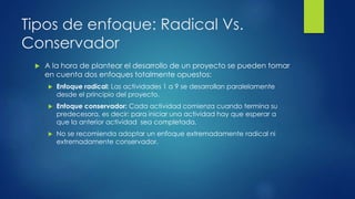 Tipos de enfoque: Radical Vs.
Conservador
 A la hora de plantear el desarrollo de un proyecto se pueden tomar
en cuenta dos enfoques totalmente opuestos:
 Enfoque radical: Las actividades 1 a 9 se desarrollan paralelamente
desde el principio del proyecto.
 Enfoque conservador: Cada actividad comienza cuando termina su
predecesora, es decir: para iniciar una actividad hay que esperar a
que la anterior actividad sea completada.
 No se recomienda adoptar un enfoque extremadamente radical ni
extremadamente conservador.
 