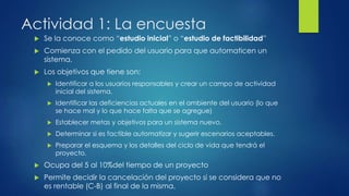 Actividad 1: La encuesta
 Se la conoce como “estudio inicial” o “estudio de factibilidad”
 Comienza con el pedido del usuario para que automaticen un
sistema.
 Los objetivos que tiene son:
 Identificar a los usuarios responsables y crear un campo de actividad
inicial del sistema.
 Identificar las deficiencias actuales en el ambiente del usuario (lo que
se hace mal y lo que hace falta que se agregue)
 Establecer metas y objetivos para un sistema nuevo.
 Determinar si es factible automatizar y sugerir escenarios aceptables.
 Preparar el esquema y los detalles del ciclo de vida que tendrá el
proyecto.
 Ocupa del 5 al 10%del tiempo de un proyecto
 Permite decidir la cancelación del proyecto si se considera que no
es rentable (C-B) al final de la misma.
 