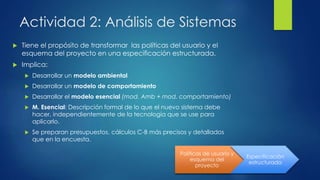 Actividad 2: Análisis de Sistemas
 Tiene el propósito de transformar las políticas del usuario y el
esquema del proyecto en una especificación estructurada.
 Implica:
 Desarrollar un modelo ambiental
 Desarrollar un modelo de comportamiento
 Desarrollar el modelo esencial (mod. Amb + mod. comportamiento)
 M. Esencial: Descripción formal de lo que el nuevo sistema debe
hacer, independientemente de la tecnología que se use para
aplicarlo.
 Se preparan presupuestos, cálculos C-B más precisos y detallados
que en la encuesta.
Políticas de usuario y
esquema del
proyecto
Especificación
estructurada
 