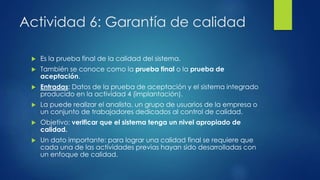 Actividad 6: Garantía de calidad
 Es la prueba final de la calidad del sistema.
 También se conoce como la prueba final o la prueba de
aceptación.
 Entradas: Datos de la prueba de aceptación y el sistema integrado
producido en la actividad 4 (implantación).
 La puede realizar el analista, un grupo de usuarios de la empresa o
un conjunto de trabajadores dedicados al control de calidad.
 Objetivo: verificar que el sistema tenga un nivel apropiado de
calidad.
 Un dato importante: para lograr una calidad final se requiere que
cada una de las actividades previas hayan sido desarrolladas con
un enfoque de calidad.
 