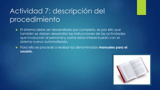 Actividad 7: descripción del
procedimiento
 El sistema debe ser desarrollado por completo, es por ello que
también se deben desarrollar las instrucciones de las actividades
que involucran al personal y como estos interactuarán con el
sistema nuevo automatizado.
 Para ello se procede a realizar los denominados manuales para el
usuario.
 