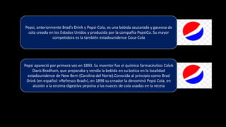 Pepsi apareció por primera vez en 1893. Su inventor fue el químico farmacéutico Caleb
Davis Bradham, que preparaba y vendía la bebida en su botica en la localidad
estadounidense de New Bern (Carolina del Norte).Conocida al principio como Brad
Drink (en español: «Refresco Brad»), en 1898 su creador la denominó Pepsi Cola, en
alusión a la enzima digestiva pepsina y las nueces de cola usadas en la receta
Pepsi, anteriormente Brad's Drink y Pepsi-Cola, es una bebida azucarada y gaseosa de
cola creada en los Estados Unidos y producida por la compañía PepsiCo. Su mayor
competidora es la también estadounidense Coca-Cola
 