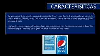 CARACTERISITCAS
• La gaseosa se compone de: agua carbonatada, jarabe de maíz de alta fructosa, color de caramelo,
ácido fosfórico, cafeína, ácido cítrico, sabores naturales, azúcar, vainilla, aceites, pepsina, y granos
de nuez de cola
• La Pepsi tiene un regusto cítrico, que hace que su sabor sea más fuerte, mientras que la Coca Cola
tiene un toque a vainilla y pasas y eso hace que su sabor sea más suave
 