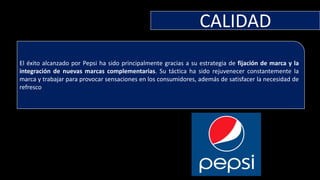 CALIDAD
El éxito alcanzado por Pepsi ha sido principalmente gracias a su estrategia de fijación de marca y la
integración de nuevas marcas complementarias. Su táctica ha sido rejuvenecer constantemente la
marca y trabajar para provocar sensaciones en los consumidores, además de satisfacer la necesidad de
refresco
 