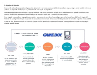 2. Game Boy de Nintendo
En el mundo de los videojuegos la tecnología cambia rápidamente y por eso la consola portátil de Nintendo Game Boy, que llegó a vender casi 120 millones de
unidades en un periodo de 10 años, es un gran ejemplo de ciclo de vida de un producto.
Game Boy llevó los videojuegos portátiles al mercado masivo en 1989 con su lanzamiento en Japón, lo que lo llevó a tener una etapa de crecimiento cuyos
anuncios formaron uno de los pilares clave del marketing de Nintendo y dieron paso a una evolución en el producto.
En su etapa de madurez, Game Boy logró imponerse sobre su competencia como Game Gear de Sega y Lynz de Atari; pero fue en 2004 con la llegada del
Nintendo DS que llegó el declive y la desaparición de este producto en el mercado. Nintendo abandonó la producción del Game Boy original en marzo de 2003.
A partir de 2004, Nintendo comenzó con una nueva gama de consolas Nintendo DS cambiando radicalmente la línea que habían marcado los Game Boy al
proponer la doble pantalla.
 