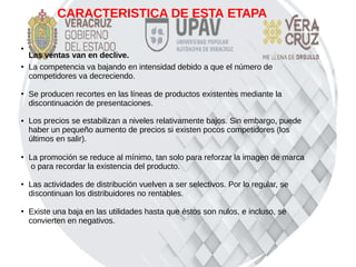 CARACTERISTICA DE ESTA ETAPA
●
Las ventas van en declive.
●
La competencia va bajando en intensidad debido a que el número de
competidores va decreciendo.
●
Se producen recortes en las líneas de productos existentes mediante la
discontinuación de presentaciones.
● Los precios se estabilizan a niveles relativamente bajos. Sin embargo, puede
haber un pequeño aumento de precios si existen pocos competidores (los
últimos en salir).
●
La promoción se reduce al mínimo, tan solo para reforzar la imagen de marca
o para recordar la existencia del producto.
●
Las actividades de distribución vuelven a ser selectivos. Por lo regular, se
discontinuan los distribuidores no rentables.
●
Existe una baja en las utilidades hasta que éstos son nulos, e incluso, se
convierten en negativos.
 