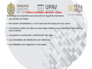 Esta etapa se caracteriza por presentar el siguiente escenario:
● Las ventas son bajas.
● No existen competidores, y en el caso que los haya son muy pocos.
●
Los precios suelen ser altos en esta etapa, debido a que existe una sola oferta, o
unas cuantas.
● Los gastos en promoción y distribución son altos.
● Las actividades de distribución son selectivas.
● Las utilidades son negativas o muy bajas.
CARACTERISTICA DE ESTA ETAPA
 