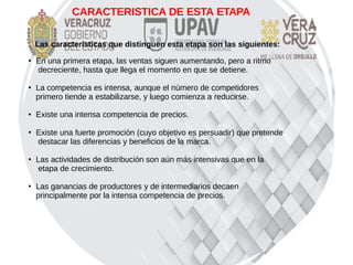 CARACTERISTICA DE ESTA ETAPA
Las características que distinguen esta etapa son las siguientes:
●
En una primera etapa, las ventas siguen aumentando, pero a ritmo
decreciente, hasta que llega el momento en que se detiene.
●
La competencia es intensa, aunque el número de competidores
primero tiende a estabilizarse, y luego comienza a reducirse.
● Existe una intensa competencia de precios.
●
Existe una fuerte promoción (cuyo objetivo es persuadir) que pretende
destacar las diferencias y beneficios de la marca.
●
Las actividades de distribución son aún más intensivas que en la
etapa de crecimiento.
●
Las ganancias de productores y de intermediarios decaen
principalmente por la intensa competencia de precios.
 